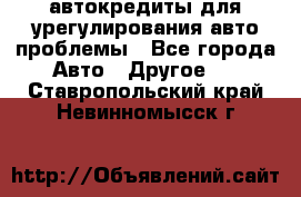 автокредиты для урегулирования авто проблемы - Все города Авто » Другое   . Ставропольский край,Невинномысск г.